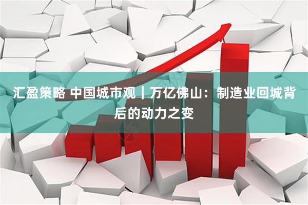 汇盈策略 中国城市观｜万亿佛山：制造业回城背后的动力之变