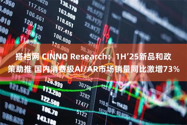 搭档网 CINNO Research：1H’25新品和政策助推 国内消费级AI/AR市场销量同比激增73%