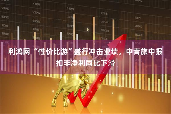 利鸿网 “性价比游”盛行冲击业绩，中青旅中报扣非净利同比下滑