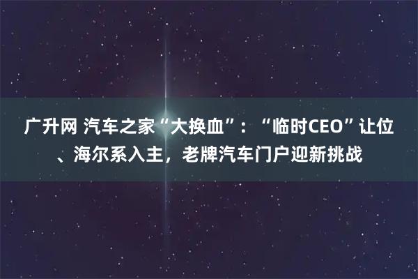 广升网 汽车之家“大换血”：“临时CEO”让位、海尔系入主，老牌汽车门户迎新挑战