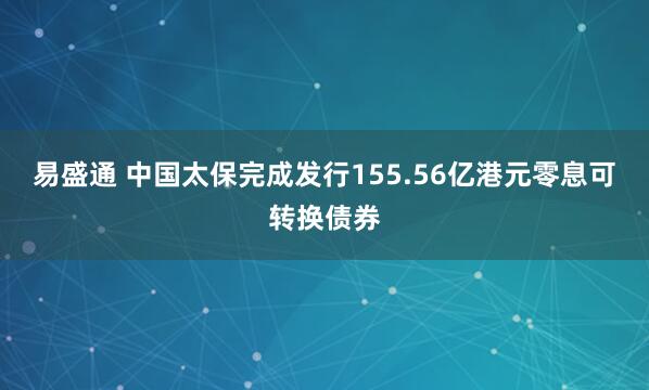 易盛通 中国太保完成发行155.56亿港元零息可转换债券