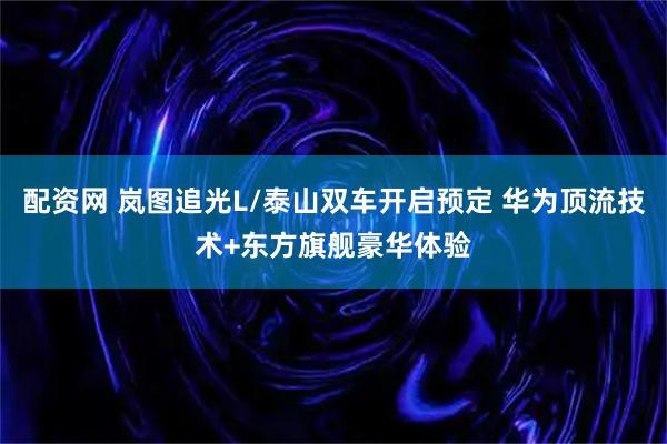 配资网 岚图追光L/泰山双车开启预定 华为顶流技术+东方旗舰豪华体验
