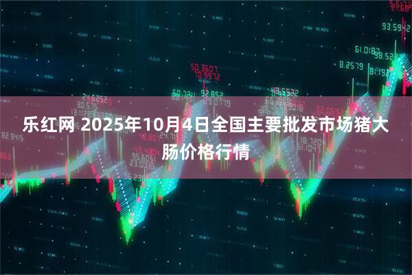 乐红网 2025年10月4日全国主要批发市场猪大肠价格行情