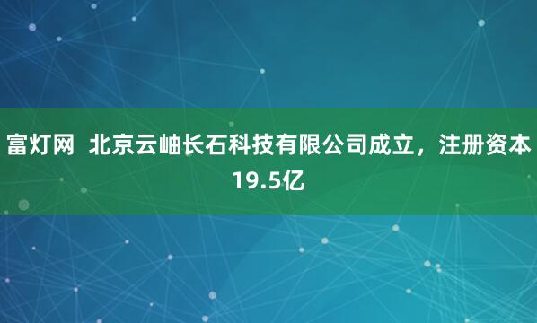 富灯网  北京云岫长石科技有限公司成立，注册资本19.5亿