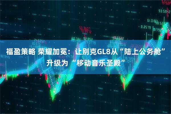 福盈策略 荣耀加冕：让别克GL8从“陆上公务舱”升级为 “移动音乐圣殿”
