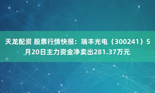 天龙配资 股票行情快报：瑞丰光电（300241）5月20日主力资金净卖出281.37万元