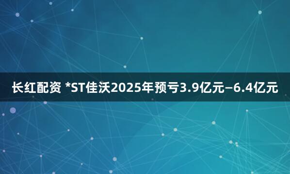 长红配资 *ST佳沃2025年预亏3.9亿元—6.4亿元