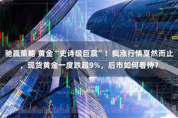 驰赢策略 黄金“史诗级巨震”！疯涨行情戛然而止，现货黄金一度跌超9%，后市如何看待？