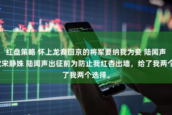 红盘策略 怀上龙裔回京的将军要纳我为妾 陆闻声叶清欢宋静姝 陆闻声出征前为防止我红杏出墙，给了我两个选择。