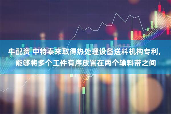 牛配资 中特泰来取得热处理设备送料机构专利, 能够将多个工件有序放置在两个输料带之间