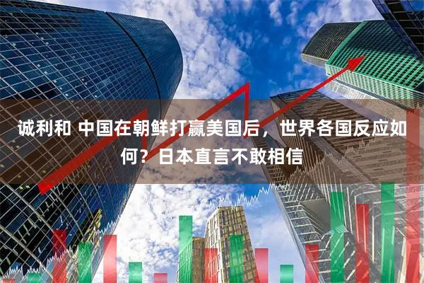 诚利和 中国在朝鲜打赢美国后，世界各国反应如何？日本直言不敢相信