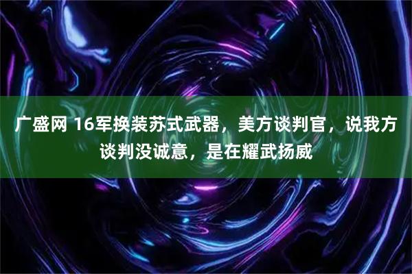 广盛网 16军换装苏式武器，美方谈判官，说我方谈判没诚意，是在耀武扬威