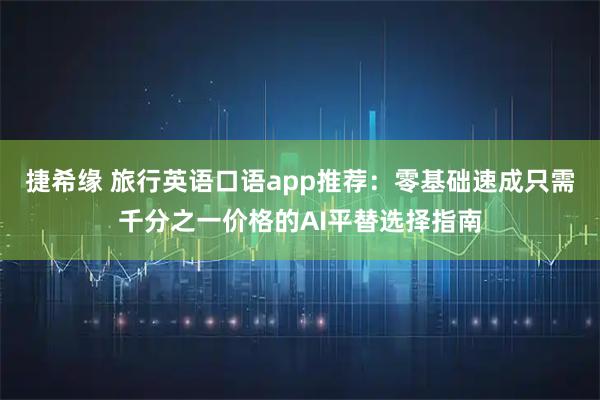 捷希缘 旅行英语口语app推荐：零基础速成只需千分之一价格的AI平替选择指南