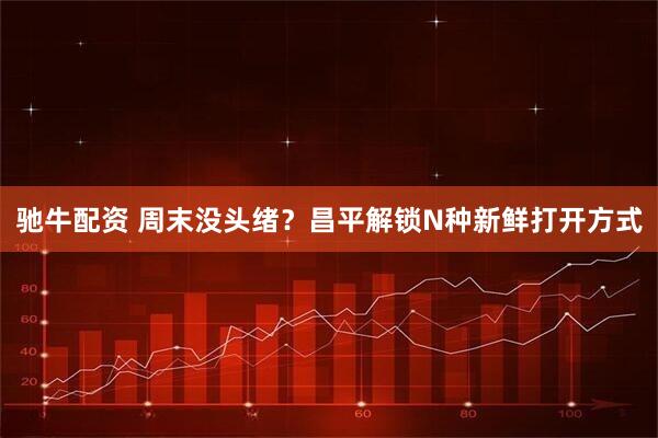 驰牛配资 周末没头绪？昌平解锁N种新鲜打开方式