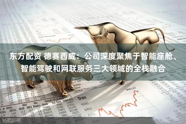 东方配资 德赛西威：公司深度聚焦于智能座舱、智能驾驶和网联服务三大领域的全栈融合