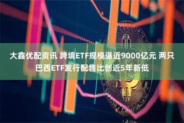 大鑫优配资讯 跨境ETF规模逼近9000亿元 两只巴西ETF发行配售比创近5年新低