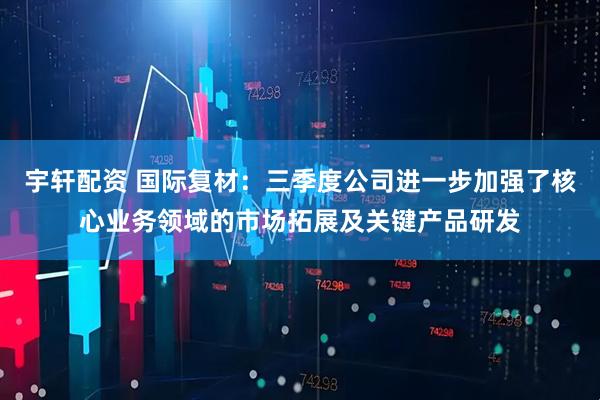 宇轩配资 国际复材：三季度公司进一步加强了核心业务领域的市场拓展及关键产品研发