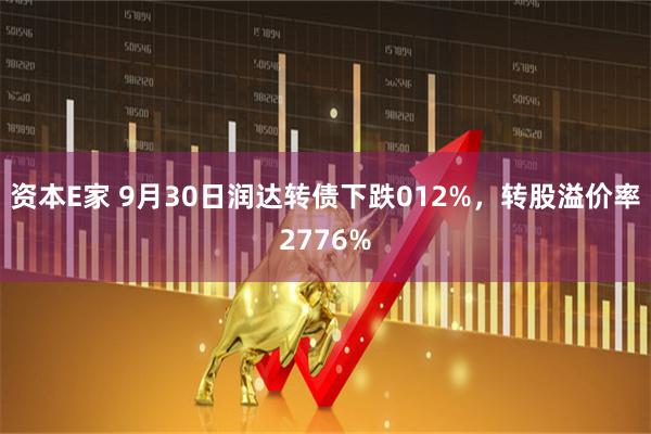 资本E家 9月30日润达转债下跌012%，转股溢价率2776%
