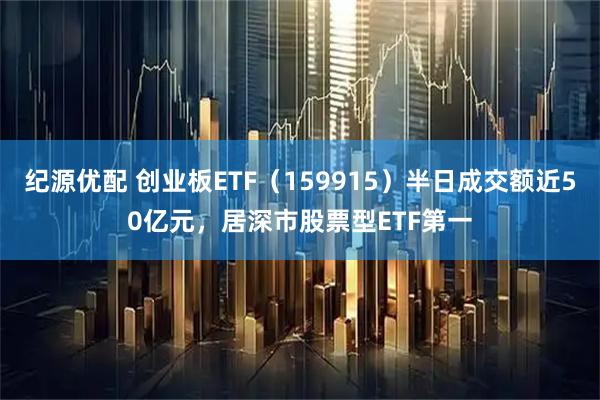纪源优配 创业板ETF（159915）半日成交额近50亿元，居深市股票型ETF第一