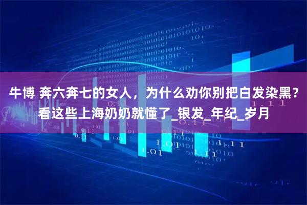 牛博 奔六奔七的女人，为什么劝你别把白发染黑？看这些上海奶奶就懂了_银发_年纪_岁月