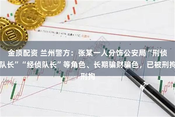 金顶配资 兰州警方：张某一人分饰公安局“刑侦队长”“经侦队长”等角色、长期骗财骗色，已被刑拘