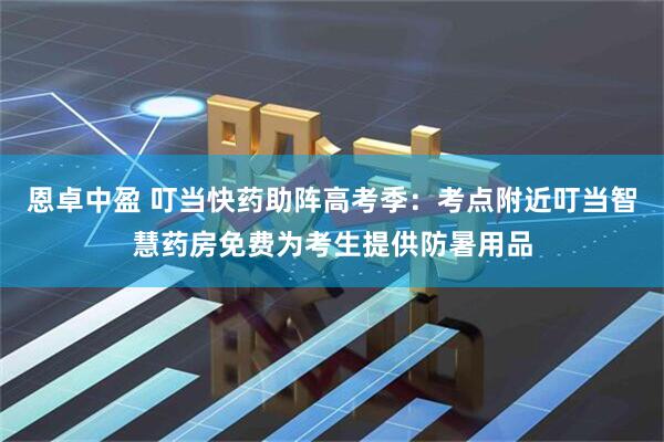 恩卓中盈 叮当快药助阵高考季：考点附近叮当智慧药房免费为考生提供防暑用品