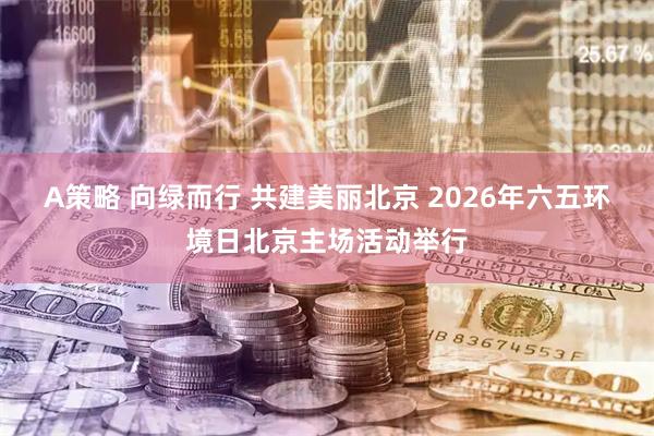 A策略 向绿而行 共建美丽北京 2026年六五环境日北京主场活动举行
